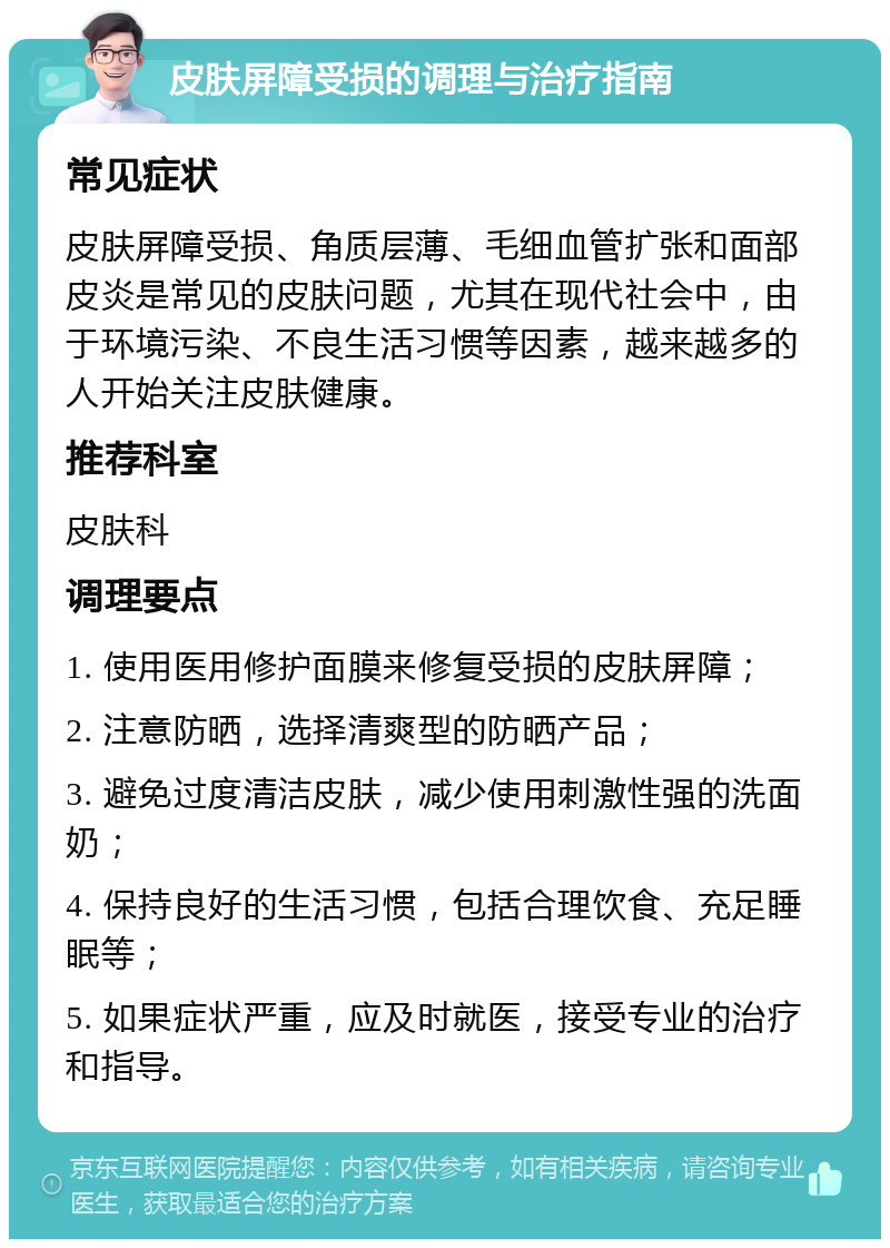 皮肤屏障受损的调理与治疗指南 常见症状 皮肤屏障受损、角质层薄、毛细血管扩张和面部皮炎是常见的皮肤问题，尤其在现代社会中，由于环境污染、不良生活习惯等因素，越来越多的人开始关注皮肤健康。 推荐科室 皮肤科 调理要点 1. 使用医用修护面膜来修复受损的皮肤屏障； 2. 注意防晒，选择清爽型的防晒产品； 3. 避免过度清洁皮肤，减少使用刺激性强的洗面奶； 4. 保持良好的生活习惯，包括合理饮食、充足睡眠等； 5. 如果症状严重，应及时就医，接受专业的治疗和指导。