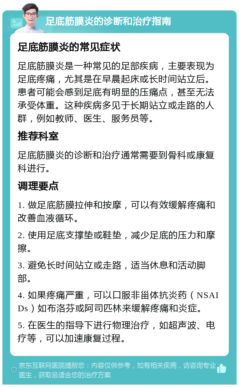 足底筋膜炎的诊断和治疗指南 足底筋膜炎的常见症状 足底筋膜炎是一种常见的足部疾病，主要表现为足底疼痛，尤其是在早晨起床或长时间站立后。患者可能会感到足底有明显的压痛点，甚至无法承受体重。这种疾病多见于长期站立或走路的人群，例如教师、医生、服务员等。 推荐科室 足底筋膜炎的诊断和治疗通常需要到骨科或康复科进行。 调理要点 1. 做足底筋膜拉伸和按摩，可以有效缓解疼痛和改善血液循环。 2. 使用足底支撑垫或鞋垫，减少足底的压力和摩擦。 3. 避免长时间站立或走路，适当休息和活动脚部。 4. 如果疼痛严重，可以口服非甾体抗炎药（NSAIDs）如布洛芬或阿司匹林来缓解疼痛和炎症。 5. 在医生的指导下进行物理治疗，如超声波、电疗等，可以加速康复过程。