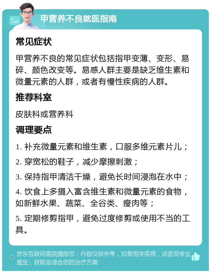 甲营养不良就医指南 常见症状 甲营养不良的常见症状包括指甲变薄、变形、易碎、颜色改变等。易感人群主要是缺乏维生素和微量元素的人群，或者有慢性疾病的人群。 推荐科室 皮肤科或营养科 调理要点 1. 补充微量元素和维生素，口服多维元素片儿； 2. 穿宽松的鞋子，减少摩擦刺激； 3. 保持指甲清洁干燥，避免长时间浸泡在水中； 4. 饮食上多摄入富含维生素和微量元素的食物，如新鲜水果、蔬菜、全谷类、瘦肉等； 5. 定期修剪指甲，避免过度修剪或使用不当的工具。