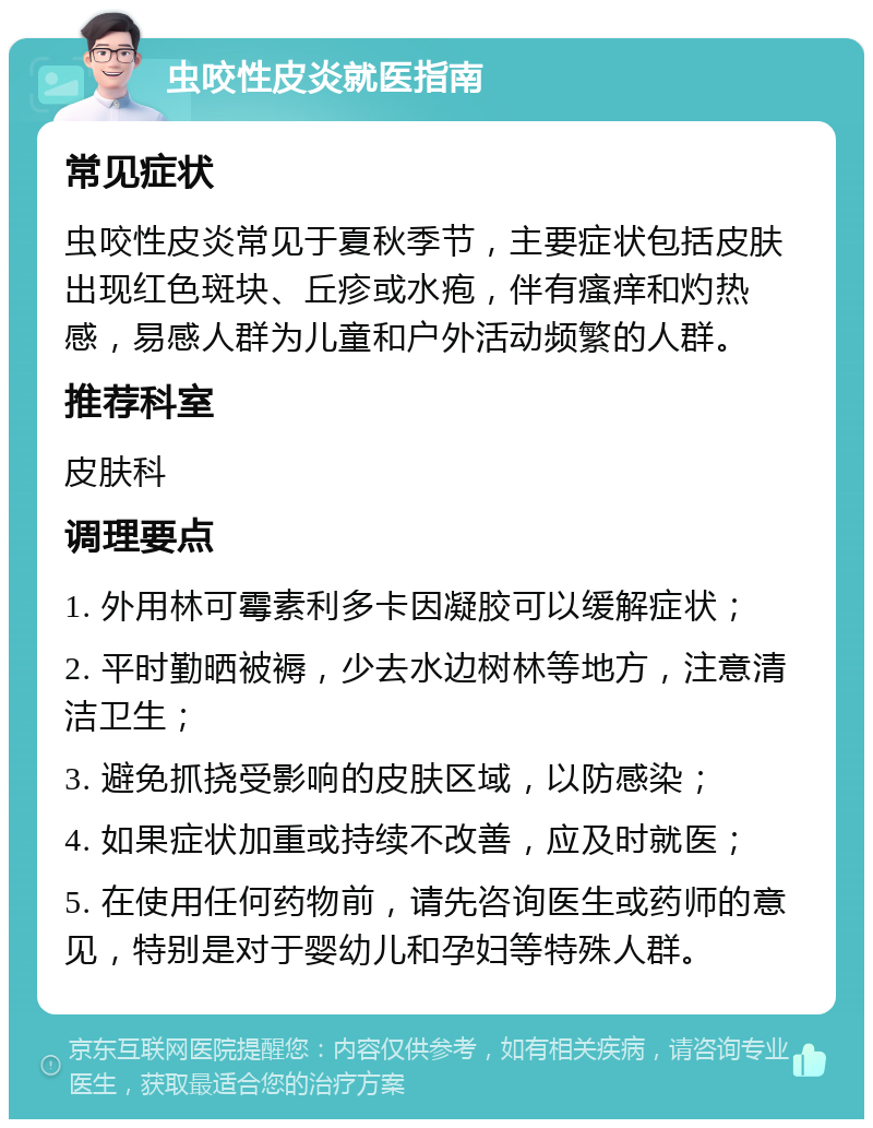 虫咬性皮炎就医指南 常见症状 虫咬性皮炎常见于夏秋季节，主要症状包括皮肤出现红色斑块、丘疹或水疱，伴有瘙痒和灼热感，易感人群为儿童和户外活动频繁的人群。 推荐科室 皮肤科 调理要点 1. 外用林可霉素利多卡因凝胶可以缓解症状； 2. 平时勤晒被褥，少去水边树林等地方，注意清洁卫生； 3. 避免抓挠受影响的皮肤区域，以防感染； 4. 如果症状加重或持续不改善，应及时就医； 5. 在使用任何药物前，请先咨询医生或药师的意见，特别是对于婴幼儿和孕妇等特殊人群。