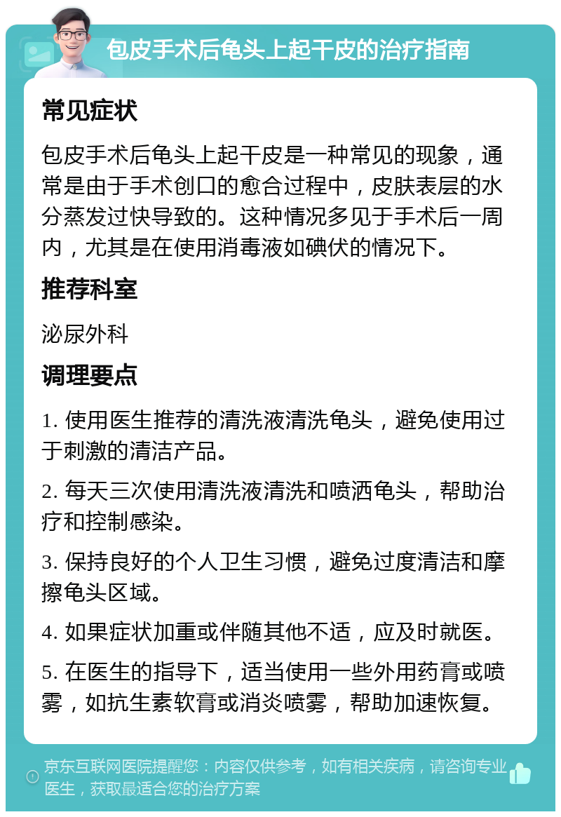 包皮手术后龟头上起干皮的治疗指南 常见症状 包皮手术后龟头上起干皮是一种常见的现象，通常是由于手术创口的愈合过程中，皮肤表层的水分蒸发过快导致的。这种情况多见于手术后一周内，尤其是在使用消毒液如碘伏的情况下。 推荐科室 泌尿外科 调理要点 1. 使用医生推荐的清洗液清洗龟头，避免使用过于刺激的清洁产品。 2. 每天三次使用清洗液清洗和喷洒龟头，帮助治疗和控制感染。 3. 保持良好的个人卫生习惯，避免过度清洁和摩擦龟头区域。 4. 如果症状加重或伴随其他不适，应及时就医。 5. 在医生的指导下，适当使用一些外用药膏或喷雾，如抗生素软膏或消炎喷雾，帮助加速恢复。