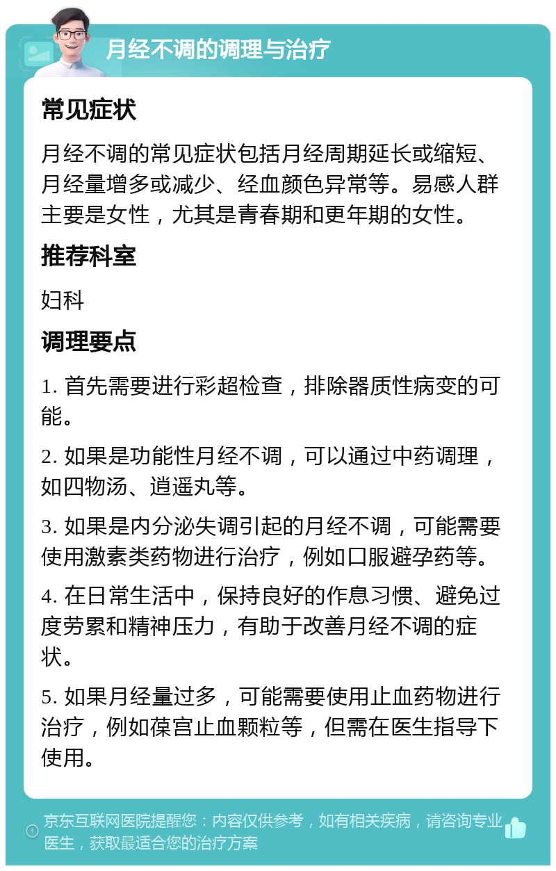 月经不调的调理与治疗 常见症状 月经不调的常见症状包括月经周期延长或缩短、月经量增多或减少、经血颜色异常等。易感人群主要是女性，尤其是青春期和更年期的女性。 推荐科室 妇科 调理要点 1. 首先需要进行彩超检查，排除器质性病变的可能。 2. 如果是功能性月经不调，可以通过中药调理，如四物汤、逍遥丸等。 3. 如果是内分泌失调引起的月经不调，可能需要使用激素类药物进行治疗，例如口服避孕药等。 4. 在日常生活中，保持良好的作息习惯、避免过度劳累和精神压力，有助于改善月经不调的症状。 5. 如果月经量过多，可能需要使用止血药物进行治疗，例如葆宫止血颗粒等，但需在医生指导下使用。