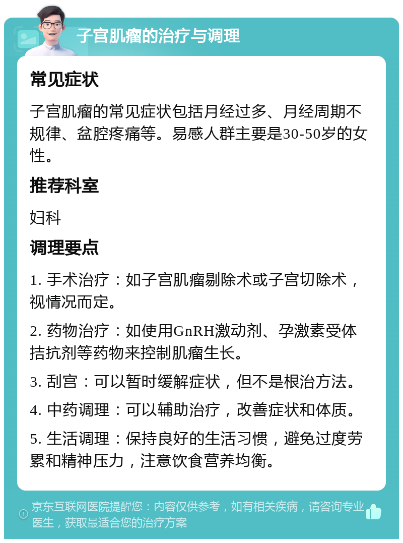 子宫肌瘤的治疗与调理 常见症状 子宫肌瘤的常见症状包括月经过多、月经周期不规律、盆腔疼痛等。易感人群主要是30-50岁的女性。 推荐科室 妇科 调理要点 1. 手术治疗：如子宫肌瘤剔除术或子宫切除术，视情况而定。 2. 药物治疗：如使用GnRH激动剂、孕激素受体拮抗剂等药物来控制肌瘤生长。 3. 刮宫：可以暂时缓解症状，但不是根治方法。 4. 中药调理：可以辅助治疗，改善症状和体质。 5. 生活调理：保持良好的生活习惯，避免过度劳累和精神压力，注意饮食营养均衡。