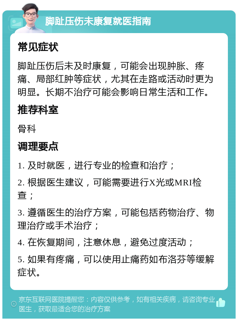 脚趾压伤未康复就医指南 常见症状 脚趾压伤后未及时康复，可能会出现肿胀、疼痛、局部红肿等症状，尤其在走路或活动时更为明显。长期不治疗可能会影响日常生活和工作。 推荐科室 骨科 调理要点 1. 及时就医，进行专业的检查和治疗； 2. 根据医生建议，可能需要进行X光或MRI检查； 3. 遵循医生的治疗方案，可能包括药物治疗、物理治疗或手术治疗； 4. 在恢复期间，注意休息，避免过度活动； 5. 如果有疼痛，可以使用止痛药如布洛芬等缓解症状。