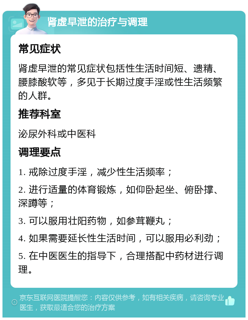 肾虚早泄的治疗与调理 常见症状 肾虚早泄的常见症状包括性生活时间短、遗精、腰膝酸软等，多见于长期过度手淫或性生活频繁的人群。 推荐科室 泌尿外科或中医科 调理要点 1. 戒除过度手淫，减少性生活频率； 2. 进行适量的体育锻炼，如仰卧起坐、俯卧撑、深蹲等； 3. 可以服用壮阳药物，如参茸鞭丸； 4. 如果需要延长性生活时间，可以服用必利劲； 5. 在中医医生的指导下，合理搭配中药材进行调理。