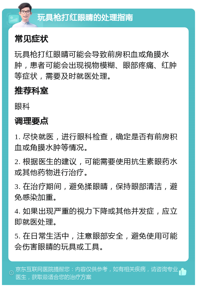 玩具枪打红眼睛的处理指南 常见症状 玩具枪打红眼睛可能会导致前房积血或角膜水肿，患者可能会出现视物模糊、眼部疼痛、红肿等症状，需要及时就医处理。 推荐科室 眼科 调理要点 1. 尽快就医，进行眼科检查，确定是否有前房积血或角膜水肿等情况。 2. 根据医生的建议，可能需要使用抗生素眼药水或其他药物进行治疗。 3. 在治疗期间，避免揉眼睛，保持眼部清洁，避免感染加重。 4. 如果出现严重的视力下降或其他并发症，应立即就医处理。 5. 在日常生活中，注意眼部安全，避免使用可能会伤害眼睛的玩具或工具。