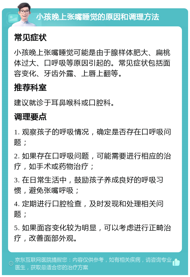 小孩晚上张嘴睡觉的原因和调理方法 常见症状 小孩晚上张嘴睡觉可能是由于腺样体肥大、扁桃体过大、口呼吸等原因引起的。常见症状包括面容变化、牙齿外露、上唇上翻等。 推荐科室 建议就诊于耳鼻喉科或口腔科。 调理要点 1. 观察孩子的呼吸情况，确定是否存在口呼吸问题； 2. 如果存在口呼吸问题，可能需要进行相应的治疗，如手术或药物治疗； 3. 在日常生活中，鼓励孩子养成良好的呼吸习惯，避免张嘴呼吸； 4. 定期进行口腔检查，及时发现和处理相关问题； 5. 如果面容变化较为明显，可以考虑进行正畸治疗，改善面部外观。