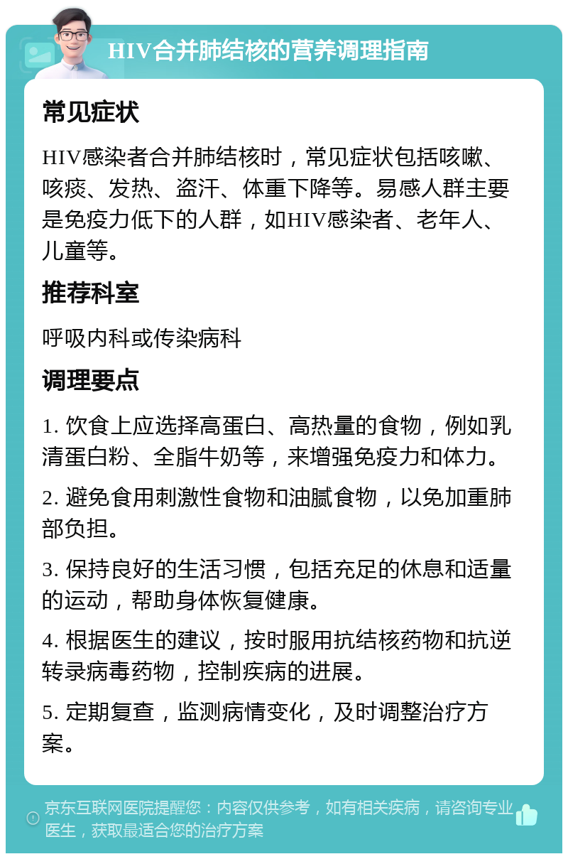 HIV合并肺结核的营养调理指南 常见症状 HIV感染者合并肺结核时，常见症状包括咳嗽、咳痰、发热、盗汗、体重下降等。易感人群主要是免疫力低下的人群，如HIV感染者、老年人、儿童等。 推荐科室 呼吸内科或传染病科 调理要点 1. 饮食上应选择高蛋白、高热量的食物，例如乳清蛋白粉、全脂牛奶等，来增强免疫力和体力。 2. 避免食用刺激性食物和油腻食物，以免加重肺部负担。 3. 保持良好的生活习惯，包括充足的休息和适量的运动，帮助身体恢复健康。 4. 根据医生的建议，按时服用抗结核药物和抗逆转录病毒药物，控制疾病的进展。 5. 定期复查，监测病情变化，及时调整治疗方案。