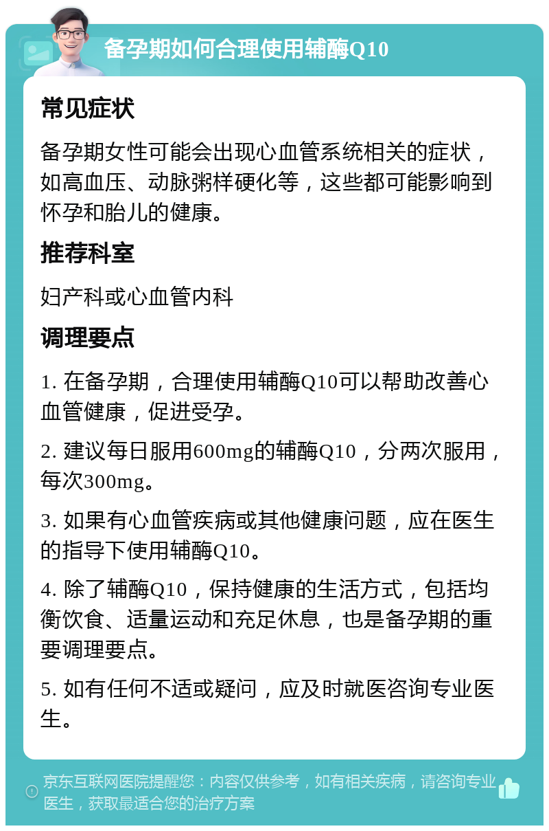 备孕期如何合理使用辅酶Q10 常见症状 备孕期女性可能会出现心血管系统相关的症状，如高血压、动脉粥样硬化等，这些都可能影响到怀孕和胎儿的健康。 推荐科室 妇产科或心血管内科 调理要点 1. 在备孕期，合理使用辅酶Q10可以帮助改善心血管健康，促进受孕。 2. 建议每日服用600mg的辅酶Q10，分两次服用，每次300mg。 3. 如果有心血管疾病或其他健康问题，应在医生的指导下使用辅酶Q10。 4. 除了辅酶Q10，保持健康的生活方式，包括均衡饮食、适量运动和充足休息，也是备孕期的重要调理要点。 5. 如有任何不适或疑问，应及时就医咨询专业医生。