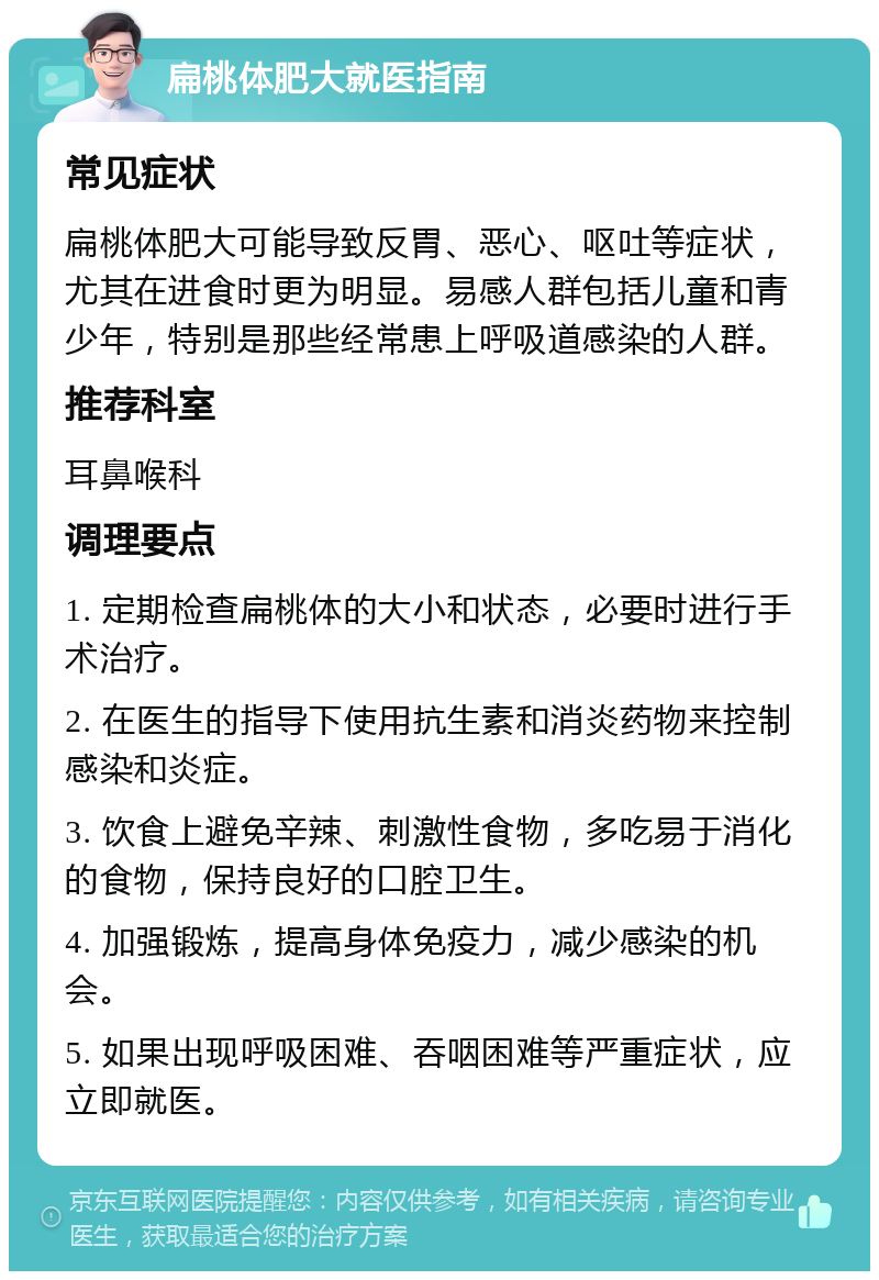 扁桃体肥大就医指南 常见症状 扁桃体肥大可能导致反胃、恶心、呕吐等症状，尤其在进食时更为明显。易感人群包括儿童和青少年，特别是那些经常患上呼吸道感染的人群。 推荐科室 耳鼻喉科 调理要点 1. 定期检查扁桃体的大小和状态，必要时进行手术治疗。 2. 在医生的指导下使用抗生素和消炎药物来控制感染和炎症。 3. 饮食上避免辛辣、刺激性食物，多吃易于消化的食物，保持良好的口腔卫生。 4. 加强锻炼，提高身体免疫力，减少感染的机会。 5. 如果出现呼吸困难、吞咽困难等严重症状，应立即就医。