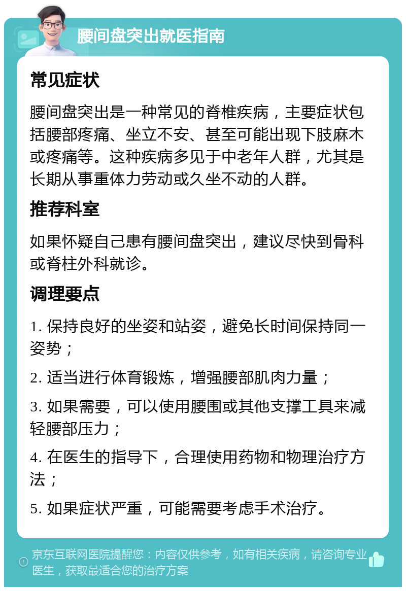 腰间盘突出就医指南 常见症状 腰间盘突出是一种常见的脊椎疾病，主要症状包括腰部疼痛、坐立不安、甚至可能出现下肢麻木或疼痛等。这种疾病多见于中老年人群，尤其是长期从事重体力劳动或久坐不动的人群。 推荐科室 如果怀疑自己患有腰间盘突出，建议尽快到骨科或脊柱外科就诊。 调理要点 1. 保持良好的坐姿和站姿，避免长时间保持同一姿势； 2. 适当进行体育锻炼，增强腰部肌肉力量； 3. 如果需要，可以使用腰围或其他支撑工具来减轻腰部压力； 4. 在医生的指导下，合理使用药物和物理治疗方法； 5. 如果症状严重，可能需要考虑手术治疗。