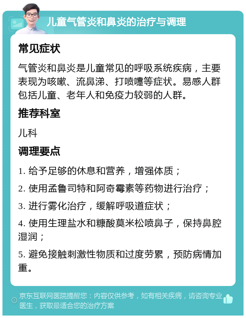 儿童气管炎和鼻炎的治疗与调理 常见症状 气管炎和鼻炎是儿童常见的呼吸系统疾病，主要表现为咳嗽、流鼻涕、打喷嚏等症状。易感人群包括儿童、老年人和免疫力较弱的人群。 推荐科室 儿科 调理要点 1. 给予足够的休息和营养，增强体质； 2. 使用孟鲁司特和阿奇霉素等药物进行治疗； 3. 进行雾化治疗，缓解呼吸道症状； 4. 使用生理盐水和糠酸莫米松喷鼻子，保持鼻腔湿润； 5. 避免接触刺激性物质和过度劳累，预防病情加重。