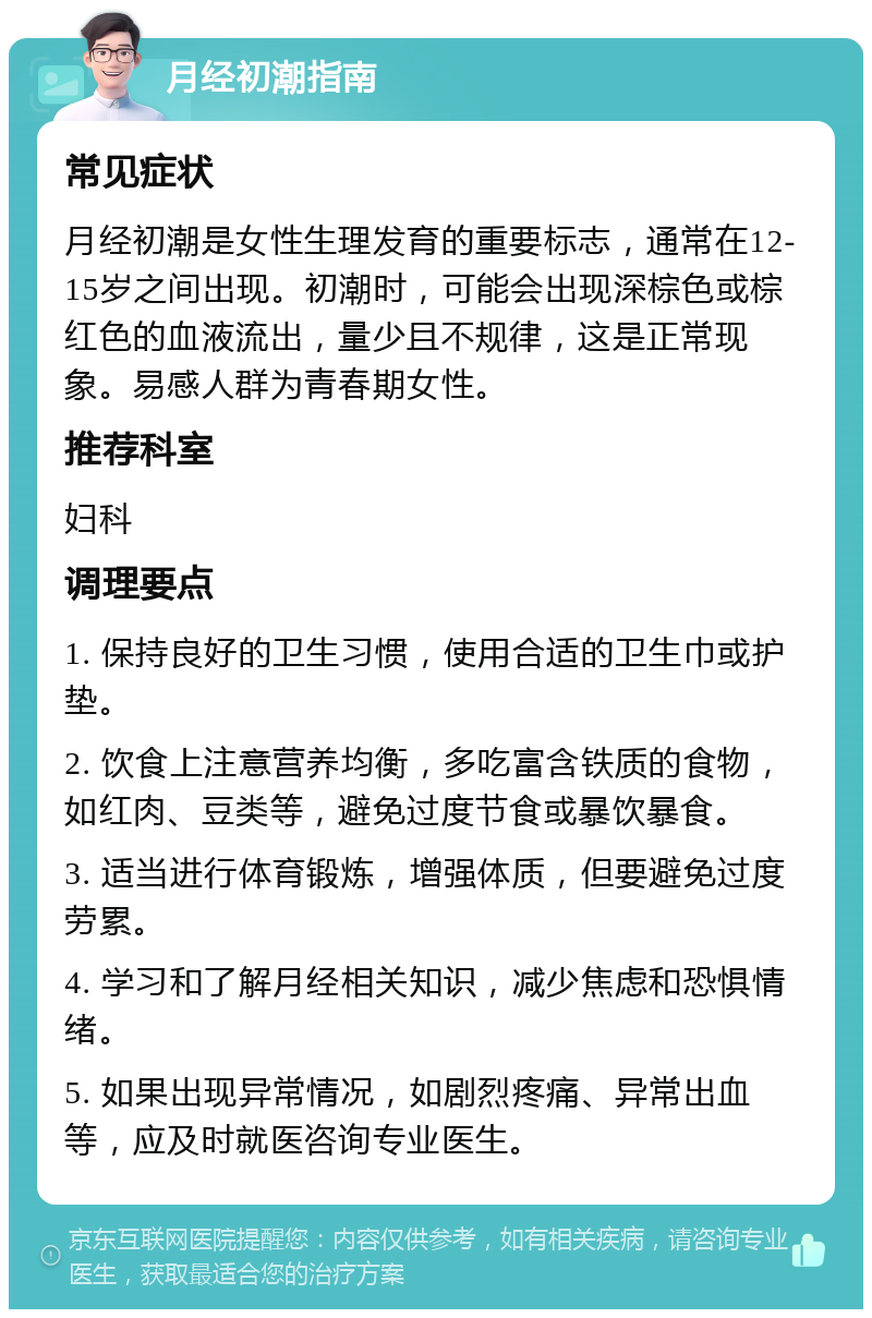 月经初潮指南 常见症状 月经初潮是女性生理发育的重要标志，通常在12-15岁之间出现。初潮时，可能会出现深棕色或棕红色的血液流出，量少且不规律，这是正常现象。易感人群为青春期女性。 推荐科室 妇科 调理要点 1. 保持良好的卫生习惯，使用合适的卫生巾或护垫。 2. 饮食上注意营养均衡，多吃富含铁质的食物，如红肉、豆类等，避免过度节食或暴饮暴食。 3. 适当进行体育锻炼，增强体质，但要避免过度劳累。 4. 学习和了解月经相关知识，减少焦虑和恐惧情绪。 5. 如果出现异常情况，如剧烈疼痛、异常出血等，应及时就医咨询专业医生。