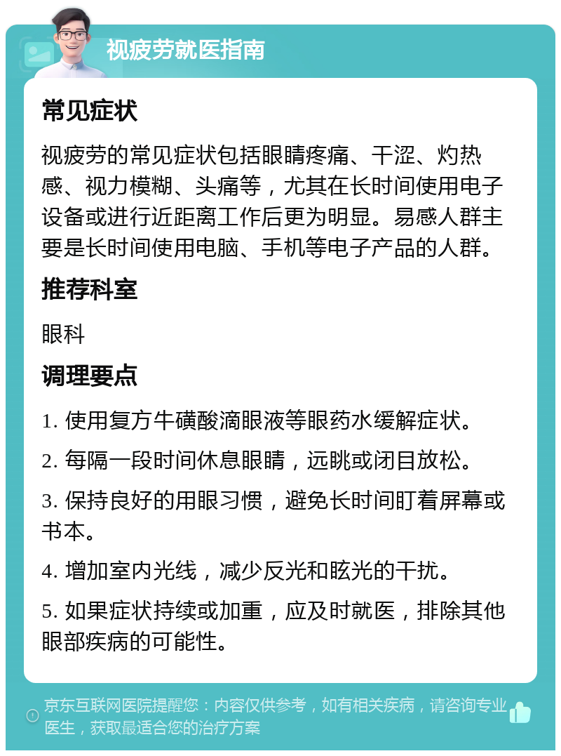 视疲劳就医指南 常见症状 视疲劳的常见症状包括眼睛疼痛、干涩、灼热感、视力模糊、头痛等，尤其在长时间使用电子设备或进行近距离工作后更为明显。易感人群主要是长时间使用电脑、手机等电子产品的人群。 推荐科室 眼科 调理要点 1. 使用复方牛磺酸滴眼液等眼药水缓解症状。 2. 每隔一段时间休息眼睛，远眺或闭目放松。 3. 保持良好的用眼习惯，避免长时间盯着屏幕或书本。 4. 增加室内光线，减少反光和眩光的干扰。 5. 如果症状持续或加重，应及时就医，排除其他眼部疾病的可能性。