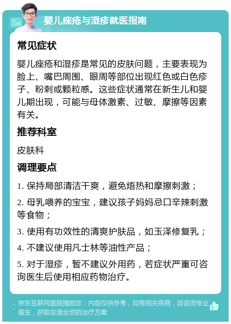 婴儿痤疮与湿疹就医指南 常见症状 婴儿痤疮和湿疹是常见的皮肤问题，主要表现为脸上、嘴巴周围、眼周等部位出现红色或白色疹子、粉刺或颗粒感。这些症状通常在新生儿和婴儿期出现，可能与母体激素、过敏、摩擦等因素有关。 推荐科室 皮肤科 调理要点 1. 保持局部清洁干爽，避免焐热和摩擦刺激； 2. 母乳喂养的宝宝，建议孩子妈妈忌口辛辣刺激等食物； 3. 使用有功效性的清爽护肤品，如玉泽修复乳； 4. 不建议使用凡士林等油性产品； 5. 对于湿疹，暂不建议外用药，若症状严重可咨询医生后使用相应药物治疗。