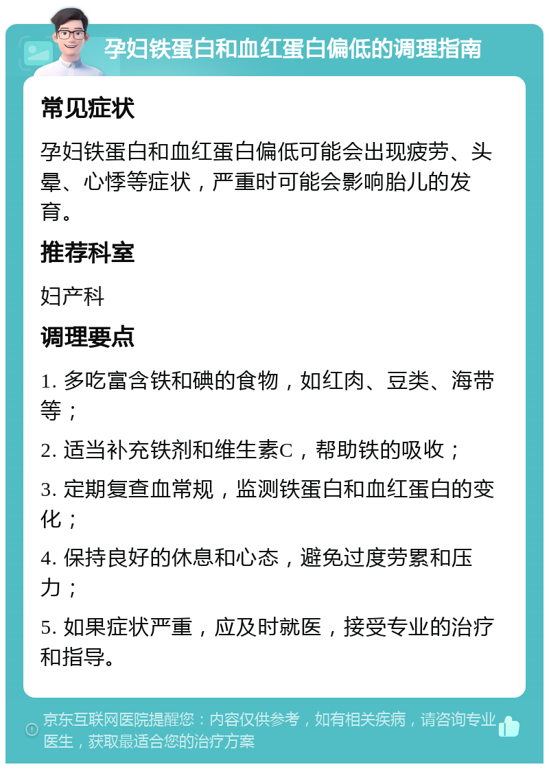 孕妇铁蛋白和血红蛋白偏低的调理指南 常见症状 孕妇铁蛋白和血红蛋白偏低可能会出现疲劳、头晕、心悸等症状，严重时可能会影响胎儿的发育。 推荐科室 妇产科 调理要点 1. 多吃富含铁和碘的食物，如红肉、豆类、海带等； 2. 适当补充铁剂和维生素C，帮助铁的吸收； 3. 定期复查血常规，监测铁蛋白和血红蛋白的变化； 4. 保持良好的休息和心态，避免过度劳累和压力； 5. 如果症状严重，应及时就医，接受专业的治疗和指导。