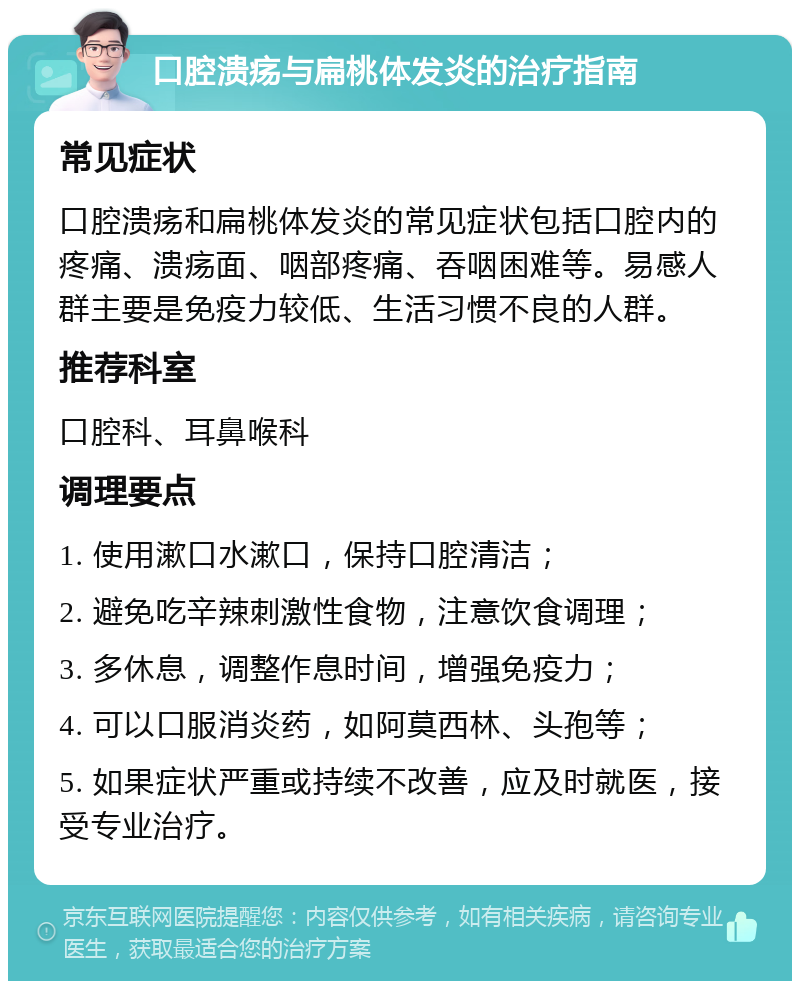 口腔溃疡与扁桃体发炎的治疗指南 常见症状 口腔溃疡和扁桃体发炎的常见症状包括口腔内的疼痛、溃疡面、咽部疼痛、吞咽困难等。易感人群主要是免疫力较低、生活习惯不良的人群。 推荐科室 口腔科、耳鼻喉科 调理要点 1. 使用漱口水漱口，保持口腔清洁； 2. 避免吃辛辣刺激性食物，注意饮食调理； 3. 多休息，调整作息时间，增强免疫力； 4. 可以口服消炎药，如阿莫西林、头孢等； 5. 如果症状严重或持续不改善，应及时就医，接受专业治疗。