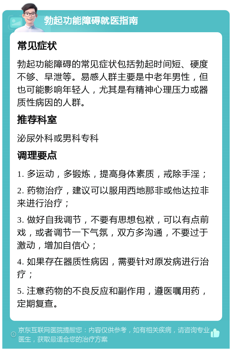 勃起功能障碍就医指南 常见症状 勃起功能障碍的常见症状包括勃起时间短、硬度不够、早泄等。易感人群主要是中老年男性，但也可能影响年轻人，尤其是有精神心理压力或器质性病因的人群。 推荐科室 泌尿外科或男科专科 调理要点 1. 多运动，多锻炼，提高身体素质，戒除手淫； 2. 药物治疗，建议可以服用西地那非或他达拉非来进行治疗； 3. 做好自我调节，不要有思想包袱，可以有点前戏，或者调节一下气氛，双方多沟通，不要过于激动，增加自信心； 4. 如果存在器质性病因，需要针对原发病进行治疗； 5. 注意药物的不良反应和副作用，遵医嘱用药，定期复查。