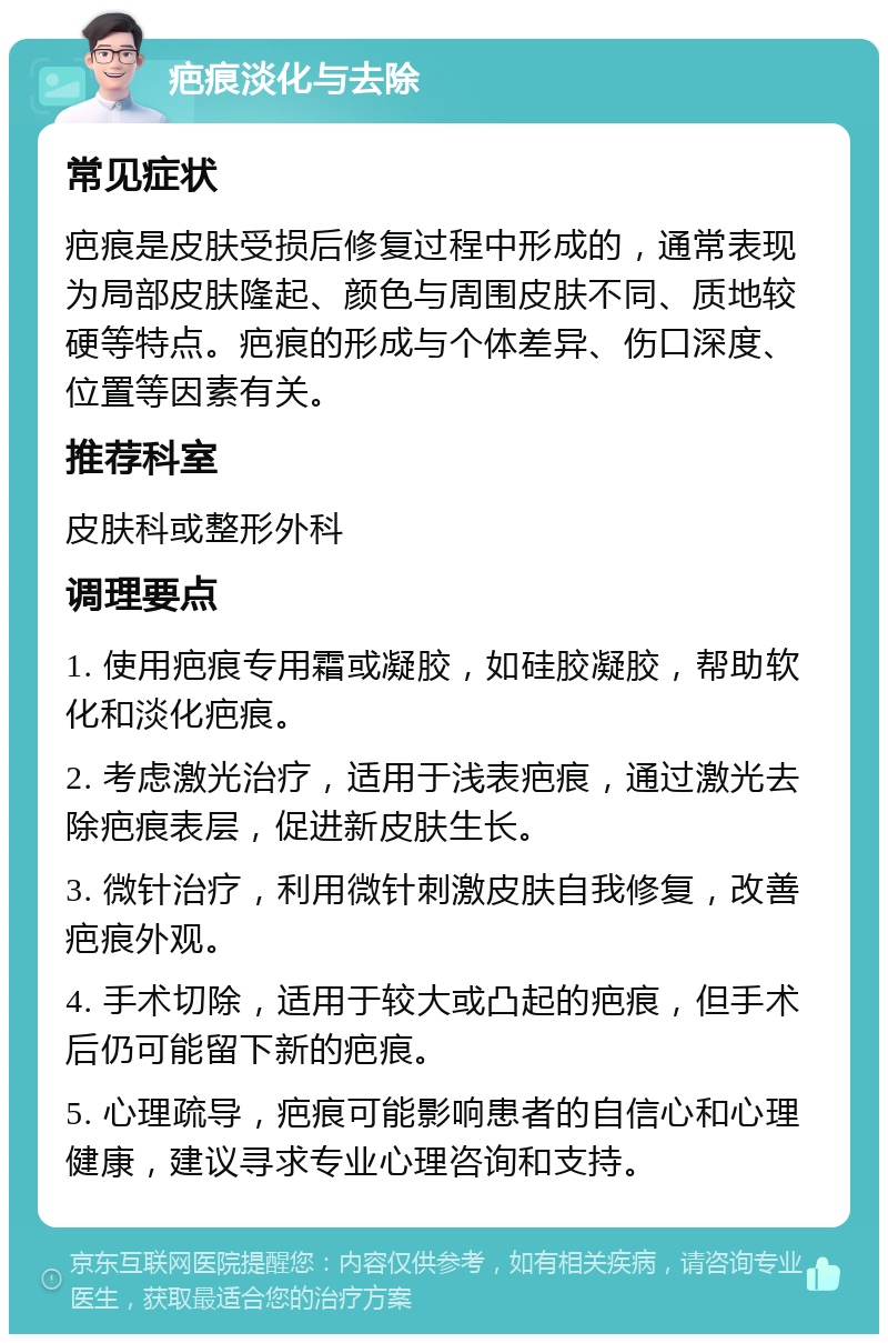 疤痕淡化与去除 常见症状 疤痕是皮肤受损后修复过程中形成的，通常表现为局部皮肤隆起、颜色与周围皮肤不同、质地较硬等特点。疤痕的形成与个体差异、伤口深度、位置等因素有关。 推荐科室 皮肤科或整形外科 调理要点 1. 使用疤痕专用霜或凝胶，如硅胶凝胶，帮助软化和淡化疤痕。 2. 考虑激光治疗，适用于浅表疤痕，通过激光去除疤痕表层，促进新皮肤生长。 3. 微针治疗，利用微针刺激皮肤自我修复，改善疤痕外观。 4. 手术切除，适用于较大或凸起的疤痕，但手术后仍可能留下新的疤痕。 5. 心理疏导，疤痕可能影响患者的自信心和心理健康，建议寻求专业心理咨询和支持。