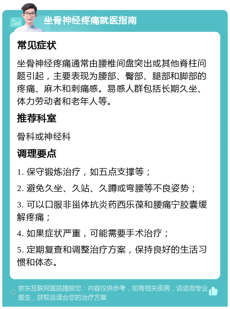 坐骨神经疼痛就医指南 常见症状 坐骨神经疼痛通常由腰椎间盘突出或其他脊柱问题引起，主要表现为腰部、臀部、腿部和脚部的疼痛、麻木和刺痛感。易感人群包括长期久坐、体力劳动者和老年人等。 推荐科室 骨科或神经科 调理要点 1. 保守锻炼治疗，如五点支撑等； 2. 避免久坐、久站、久蹲或弯腰等不良姿势； 3. 可以口服非甾体抗炎药西乐葆和腰痛宁胶囊缓解疼痛； 4. 如果症状严重，可能需要手术治疗； 5. 定期复查和调整治疗方案，保持良好的生活习惯和体态。