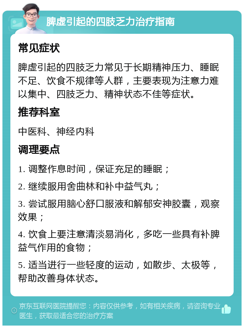 脾虚引起的四肢乏力治疗指南 常见症状 脾虚引起的四肢乏力常见于长期精神压力、睡眠不足、饮食不规律等人群，主要表现为注意力难以集中、四肢乏力、精神状态不佳等症状。 推荐科室 中医科、神经内科 调理要点 1. 调整作息时间，保证充足的睡眠； 2. 继续服用舍曲林和补中益气丸； 3. 尝试服用脑心舒口服液和解郁安神胶囊，观察效果； 4. 饮食上要注意清淡易消化，多吃一些具有补脾益气作用的食物； 5. 适当进行一些轻度的运动，如散步、太极等，帮助改善身体状态。