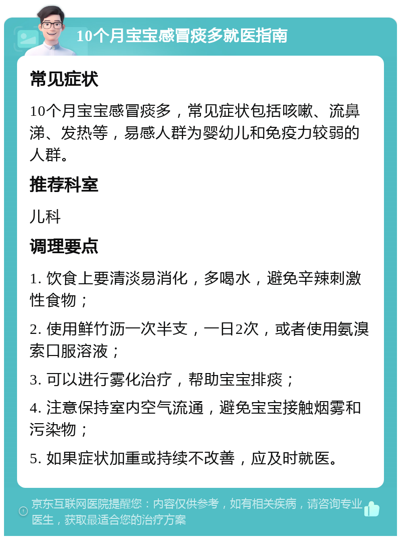 10个月宝宝感冒痰多就医指南 常见症状 10个月宝宝感冒痰多，常见症状包括咳嗽、流鼻涕、发热等，易感人群为婴幼儿和免疫力较弱的人群。 推荐科室 儿科 调理要点 1. 饮食上要清淡易消化，多喝水，避免辛辣刺激性食物； 2. 使用鲜竹沥一次半支，一日2次，或者使用氨溴索口服溶液； 3. 可以进行雾化治疗，帮助宝宝排痰； 4. 注意保持室内空气流通，避免宝宝接触烟雾和污染物； 5. 如果症状加重或持续不改善，应及时就医。