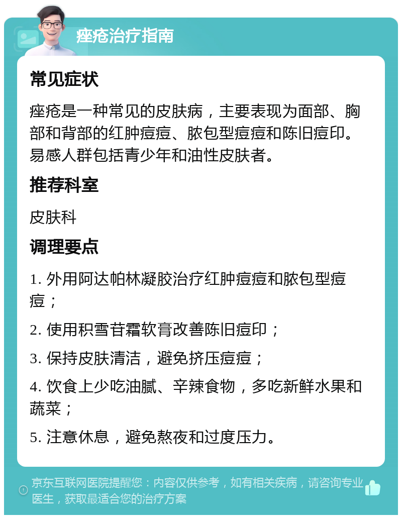 痤疮治疗指南 常见症状 痤疮是一种常见的皮肤病，主要表现为面部、胸部和背部的红肿痘痘、脓包型痘痘和陈旧痘印。易感人群包括青少年和油性皮肤者。 推荐科室 皮肤科 调理要点 1. 外用阿达帕林凝胶治疗红肿痘痘和脓包型痘痘； 2. 使用积雪苷霜软膏改善陈旧痘印； 3. 保持皮肤清洁，避免挤压痘痘； 4. 饮食上少吃油腻、辛辣食物，多吃新鲜水果和蔬菜； 5. 注意休息，避免熬夜和过度压力。