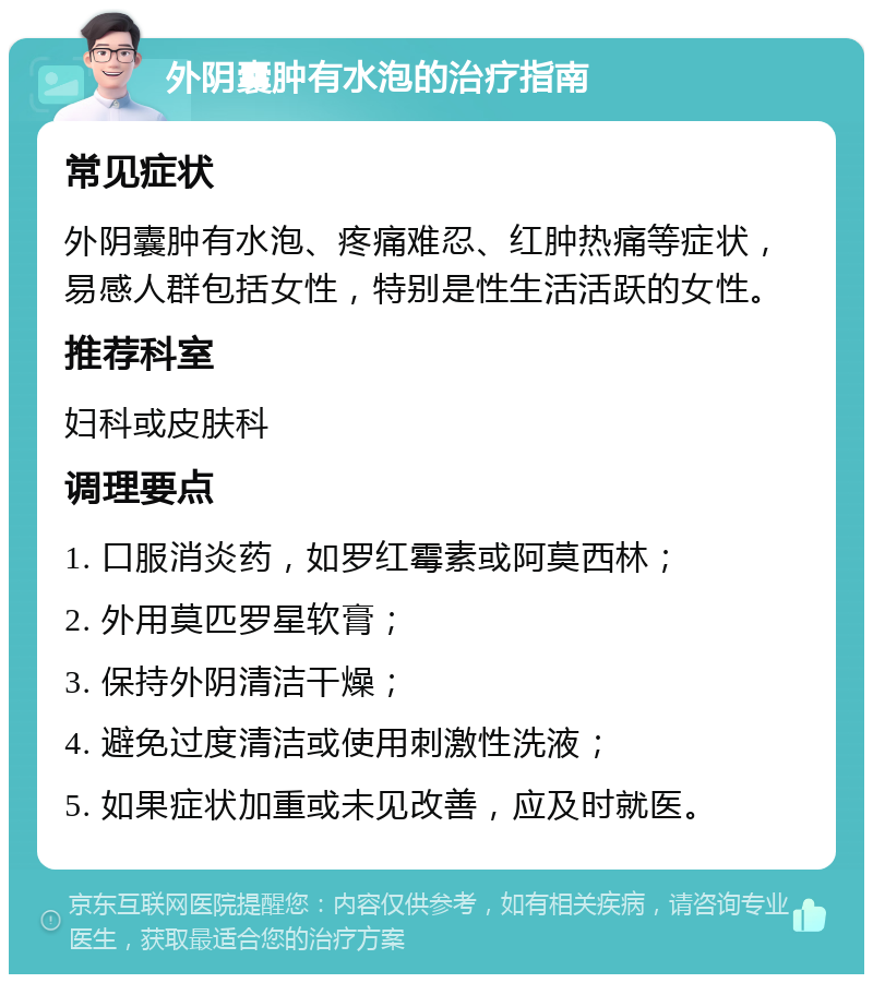 外阴囊肿有水泡的治疗指南 常见症状 外阴囊肿有水泡、疼痛难忍、红肿热痛等症状，易感人群包括女性，特别是性生活活跃的女性。 推荐科室 妇科或皮肤科 调理要点 1. 口服消炎药，如罗红霉素或阿莫西林； 2. 外用莫匹罗星软膏； 3. 保持外阴清洁干燥； 4. 避免过度清洁或使用刺激性洗液； 5. 如果症状加重或未见改善，应及时就医。