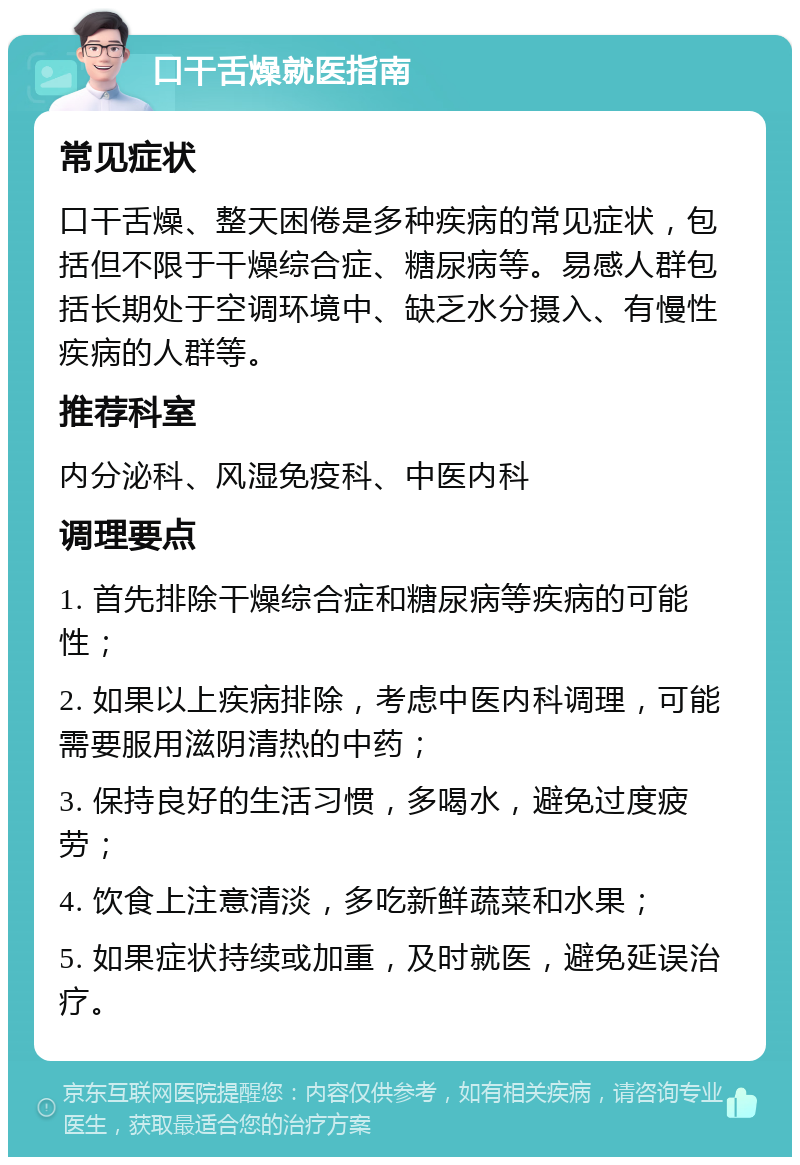 口干舌燥就医指南 常见症状 口干舌燥、整天困倦是多种疾病的常见症状，包括但不限于干燥综合症、糖尿病等。易感人群包括长期处于空调环境中、缺乏水分摄入、有慢性疾病的人群等。 推荐科室 内分泌科、风湿免疫科、中医内科 调理要点 1. 首先排除干燥综合症和糖尿病等疾病的可能性； 2. 如果以上疾病排除，考虑中医内科调理，可能需要服用滋阴清热的中药； 3. 保持良好的生活习惯，多喝水，避免过度疲劳； 4. 饮食上注意清淡，多吃新鲜蔬菜和水果； 5. 如果症状持续或加重，及时就医，避免延误治疗。