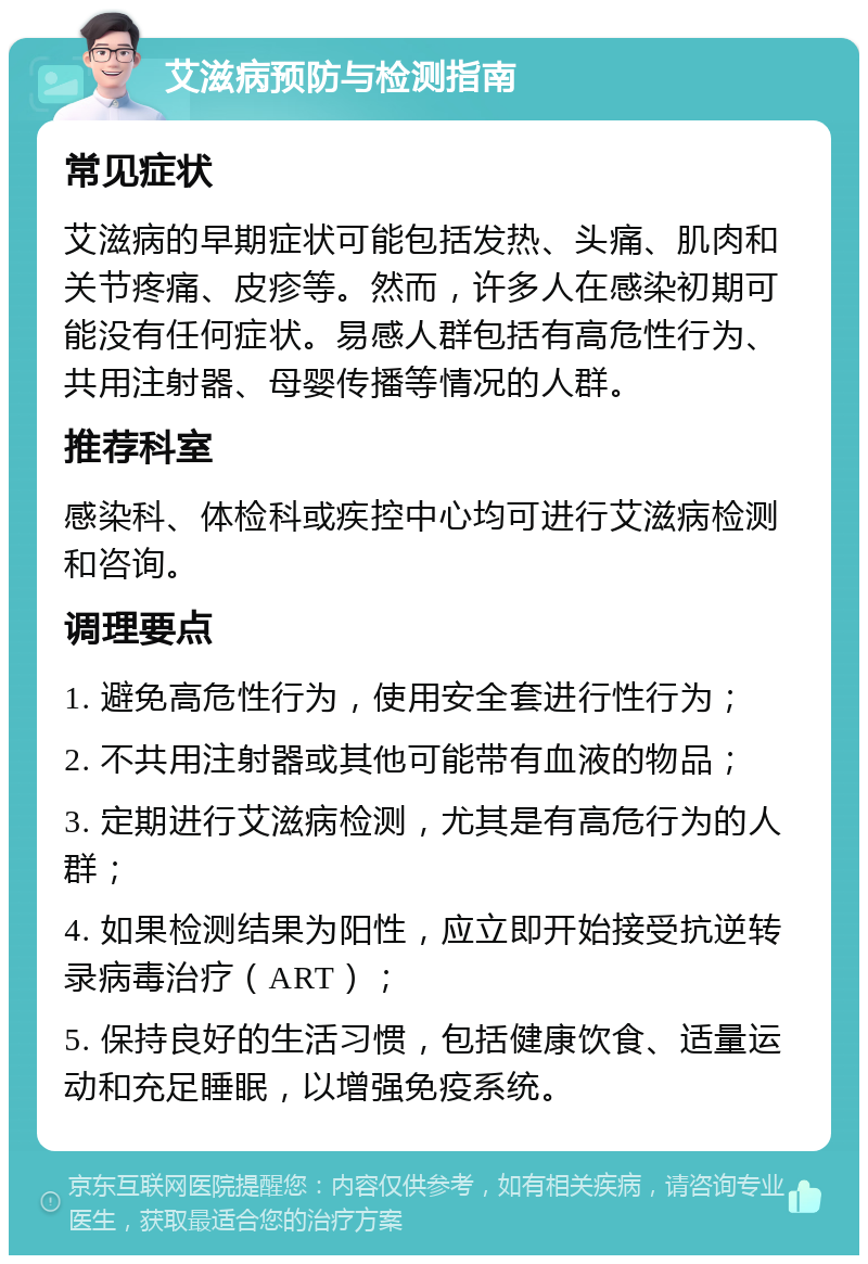 艾滋病预防与检测指南 常见症状 艾滋病的早期症状可能包括发热、头痛、肌肉和关节疼痛、皮疹等。然而，许多人在感染初期可能没有任何症状。易感人群包括有高危性行为、共用注射器、母婴传播等情况的人群。 推荐科室 感染科、体检科或疾控中心均可进行艾滋病检测和咨询。 调理要点 1. 避免高危性行为，使用安全套进行性行为； 2. 不共用注射器或其他可能带有血液的物品； 3. 定期进行艾滋病检测，尤其是有高危行为的人群； 4. 如果检测结果为阳性，应立即开始接受抗逆转录病毒治疗（ART）； 5. 保持良好的生活习惯，包括健康饮食、适量运动和充足睡眠，以增强免疫系统。