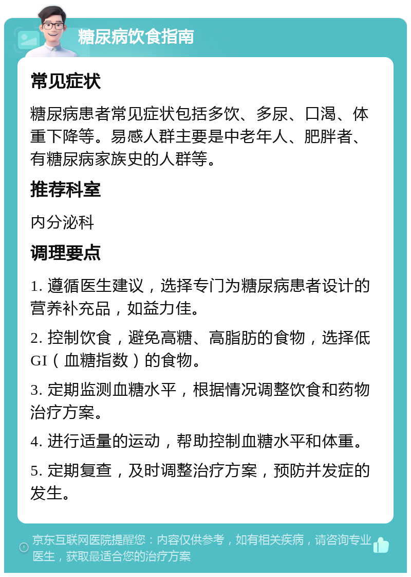 糖尿病饮食指南 常见症状 糖尿病患者常见症状包括多饮、多尿、口渴、体重下降等。易感人群主要是中老年人、肥胖者、有糖尿病家族史的人群等。 推荐科室 内分泌科 调理要点 1. 遵循医生建议，选择专门为糖尿病患者设计的营养补充品，如益力佳。 2. 控制饮食，避免高糖、高脂肪的食物，选择低GI（血糖指数）的食物。 3. 定期监测血糖水平，根据情况调整饮食和药物治疗方案。 4. 进行适量的运动，帮助控制血糖水平和体重。 5. 定期复查，及时调整治疗方案，预防并发症的发生。