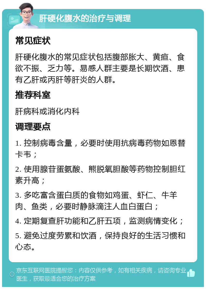 肝硬化腹水的治疗与调理 常见症状 肝硬化腹水的常见症状包括腹部胀大、黄疸、食欲不振、乏力等。易感人群主要是长期饮酒、患有乙肝或丙肝等肝炎的人群。 推荐科室 肝病科或消化内科 调理要点 1. 控制病毒含量，必要时使用抗病毒药物如恩替卡韦； 2. 使用腺苷蛋氨酸、熊脱氧胆酸等药物控制胆红素升高； 3. 多吃富含蛋白质的食物如鸡蛋、虾仁、牛羊肉、鱼类，必要时静脉滴注人血白蛋白； 4. 定期复查肝功能和乙肝五项，监测病情变化； 5. 避免过度劳累和饮酒，保持良好的生活习惯和心态。