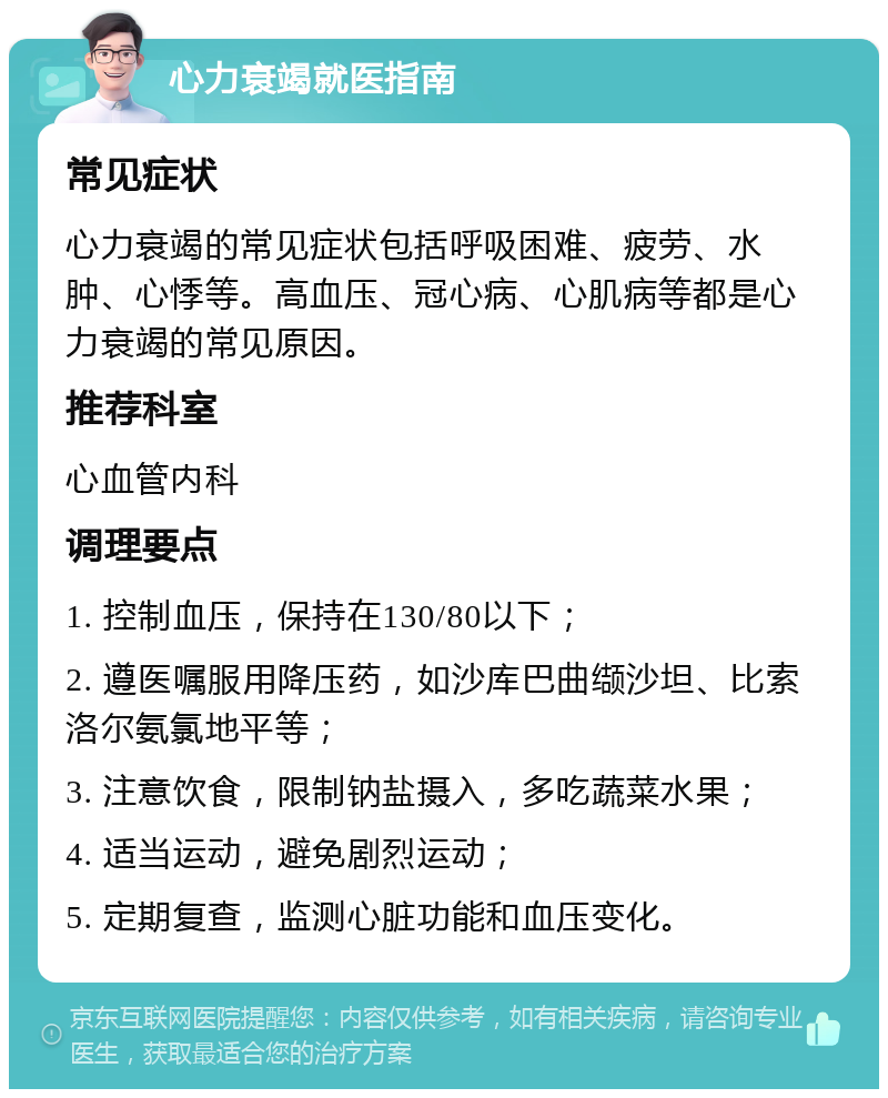 心力衰竭就医指南 常见症状 心力衰竭的常见症状包括呼吸困难、疲劳、水肿、心悸等。高血压、冠心病、心肌病等都是心力衰竭的常见原因。 推荐科室 心血管内科 调理要点 1. 控制血压，保持在130/80以下； 2. 遵医嘱服用降压药，如沙库巴曲缬沙坦、比索洛尔氨氯地平等； 3. 注意饮食，限制钠盐摄入，多吃蔬菜水果； 4. 适当运动，避免剧烈运动； 5. 定期复查，监测心脏功能和血压变化。