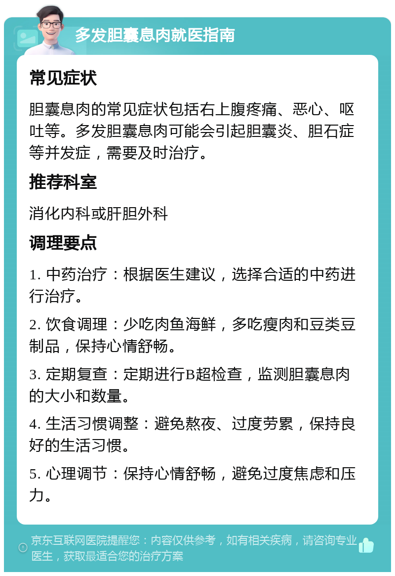 多发胆囊息肉就医指南 常见症状 胆囊息肉的常见症状包括右上腹疼痛、恶心、呕吐等。多发胆囊息肉可能会引起胆囊炎、胆石症等并发症，需要及时治疗。 推荐科室 消化内科或肝胆外科 调理要点 1. 中药治疗：根据医生建议，选择合适的中药进行治疗。 2. 饮食调理：少吃肉鱼海鲜，多吃瘦肉和豆类豆制品，保持心情舒畅。 3. 定期复查：定期进行B超检查，监测胆囊息肉的大小和数量。 4. 生活习惯调整：避免熬夜、过度劳累，保持良好的生活习惯。 5. 心理调节：保持心情舒畅，避免过度焦虑和压力。