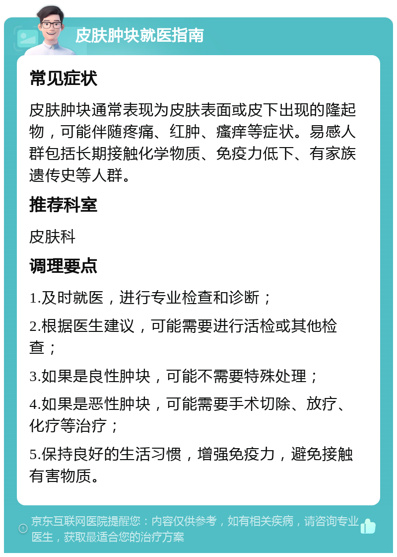 皮肤肿块就医指南 常见症状 皮肤肿块通常表现为皮肤表面或皮下出现的隆起物，可能伴随疼痛、红肿、瘙痒等症状。易感人群包括长期接触化学物质、免疫力低下、有家族遗传史等人群。 推荐科室 皮肤科 调理要点 1.及时就医，进行专业检查和诊断； 2.根据医生建议，可能需要进行活检或其他检查； 3.如果是良性肿块，可能不需要特殊处理； 4.如果是恶性肿块，可能需要手术切除、放疗、化疗等治疗； 5.保持良好的生活习惯，增强免疫力，避免接触有害物质。