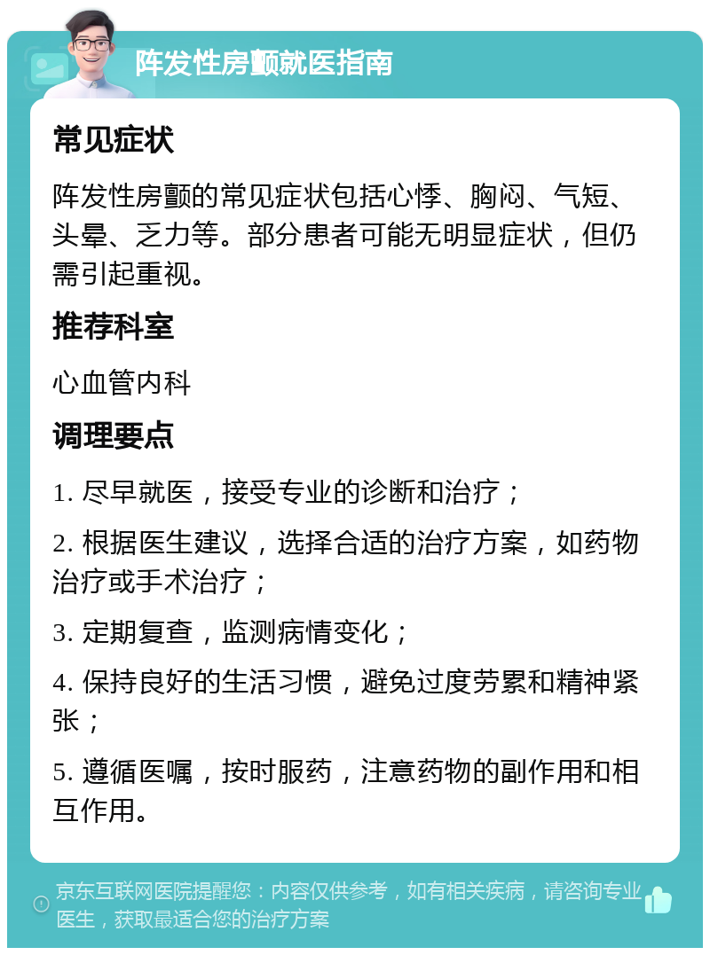 阵发性房颤就医指南 常见症状 阵发性房颤的常见症状包括心悸、胸闷、气短、头晕、乏力等。部分患者可能无明显症状，但仍需引起重视。 推荐科室 心血管内科 调理要点 1. 尽早就医，接受专业的诊断和治疗； 2. 根据医生建议，选择合适的治疗方案，如药物治疗或手术治疗； 3. 定期复查，监测病情变化； 4. 保持良好的生活习惯，避免过度劳累和精神紧张； 5. 遵循医嘱，按时服药，注意药物的副作用和相互作用。