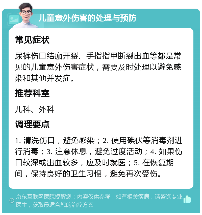 儿童意外伤害的处理与预防 常见症状 尿裤伤口结痂开裂、手指指甲断裂出血等都是常见的儿童意外伤害症状，需要及时处理以避免感染和其他并发症。 推荐科室 儿科、外科 调理要点 1. 清洗伤口，避免感染；2. 使用碘伏等消毒剂进行消毒；3. 注意休息，避免过度活动；4. 如果伤口较深或出血较多，应及时就医；5. 在恢复期间，保持良好的卫生习惯，避免再次受伤。