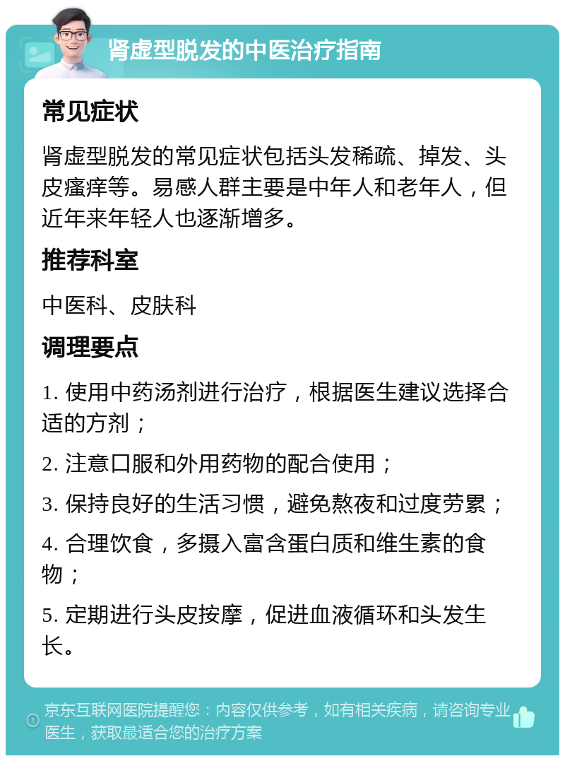 肾虚型脱发的中医治疗指南 常见症状 肾虚型脱发的常见症状包括头发稀疏、掉发、头皮瘙痒等。易感人群主要是中年人和老年人，但近年来年轻人也逐渐增多。 推荐科室 中医科、皮肤科 调理要点 1. 使用中药汤剂进行治疗，根据医生建议选择合适的方剂； 2. 注意口服和外用药物的配合使用； 3. 保持良好的生活习惯，避免熬夜和过度劳累； 4. 合理饮食，多摄入富含蛋白质和维生素的食物； 5. 定期进行头皮按摩，促进血液循环和头发生长。