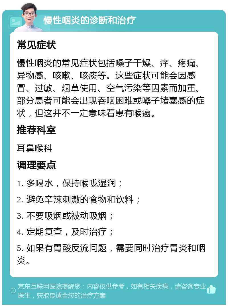 慢性咽炎的诊断和治疗 常见症状 慢性咽炎的常见症状包括嗓子干燥、痒、疼痛、异物感、咳嗽、咳痰等。这些症状可能会因感冒、过敏、烟草使用、空气污染等因素而加重。部分患者可能会出现吞咽困难或嗓子堵塞感的症状，但这并不一定意味着患有喉癌。 推荐科室 耳鼻喉科 调理要点 1. 多喝水，保持喉咙湿润； 2. 避免辛辣刺激的食物和饮料； 3. 不要吸烟或被动吸烟； 4. 定期复查，及时治疗； 5. 如果有胃酸反流问题，需要同时治疗胃炎和咽炎。