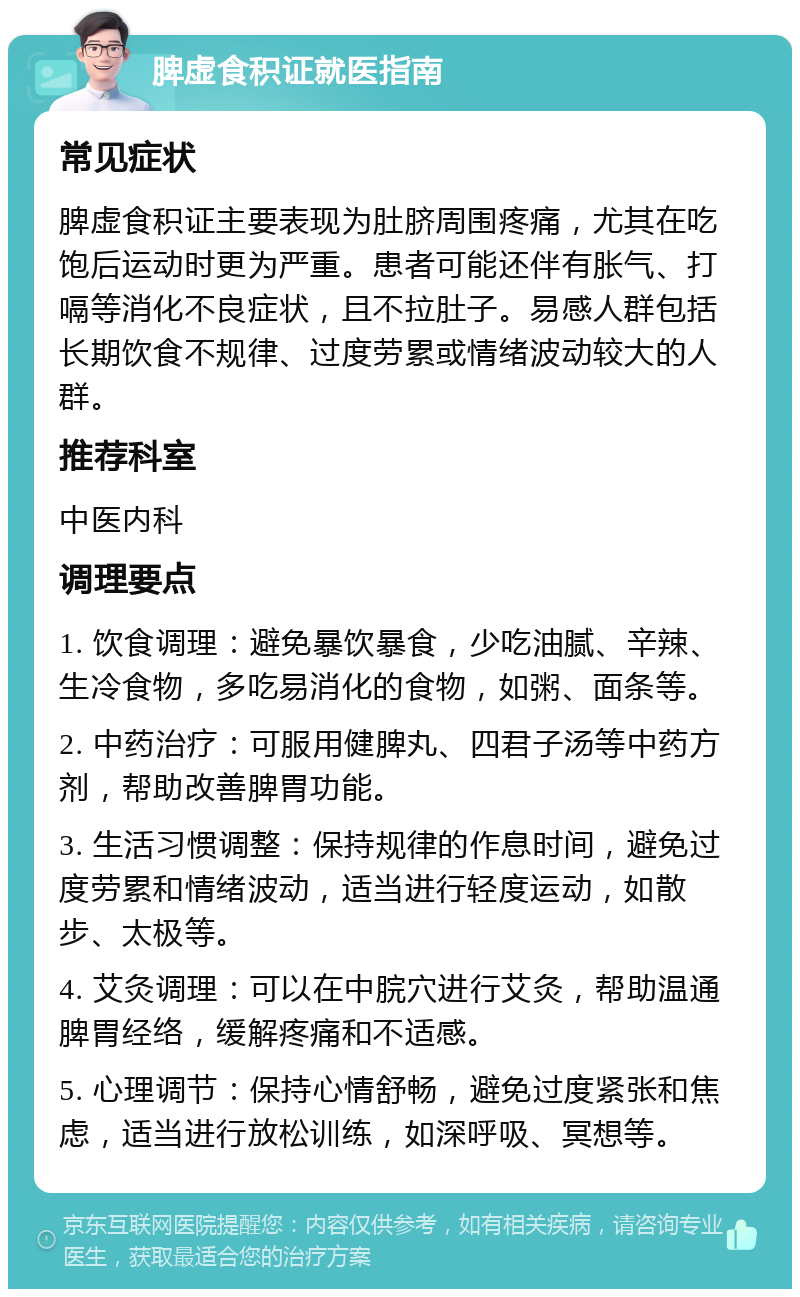 脾虚食积证就医指南 常见症状 脾虚食积证主要表现为肚脐周围疼痛，尤其在吃饱后运动时更为严重。患者可能还伴有胀气、打嗝等消化不良症状，且不拉肚子。易感人群包括长期饮食不规律、过度劳累或情绪波动较大的人群。 推荐科室 中医内科 调理要点 1. 饮食调理：避免暴饮暴食，少吃油腻、辛辣、生冷食物，多吃易消化的食物，如粥、面条等。 2. 中药治疗：可服用健脾丸、四君子汤等中药方剂，帮助改善脾胃功能。 3. 生活习惯调整：保持规律的作息时间，避免过度劳累和情绪波动，适当进行轻度运动，如散步、太极等。 4. 艾灸调理：可以在中脘穴进行艾灸，帮助温通脾胃经络，缓解疼痛和不适感。 5. 心理调节：保持心情舒畅，避免过度紧张和焦虑，适当进行放松训练，如深呼吸、冥想等。