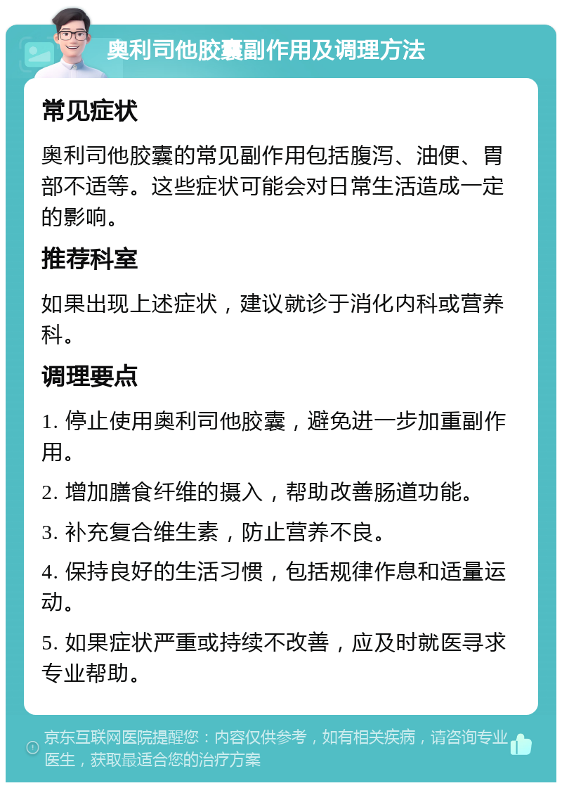 奥利司他胶囊副作用及调理方法 常见症状 奥利司他胶囊的常见副作用包括腹泻、油便、胃部不适等。这些症状可能会对日常生活造成一定的影响。 推荐科室 如果出现上述症状，建议就诊于消化内科或营养科。 调理要点 1. 停止使用奥利司他胶囊，避免进一步加重副作用。 2. 增加膳食纤维的摄入，帮助改善肠道功能。 3. 补充复合维生素，防止营养不良。 4. 保持良好的生活习惯，包括规律作息和适量运动。 5. 如果症状严重或持续不改善，应及时就医寻求专业帮助。