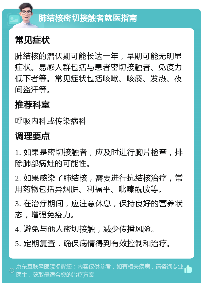 肺结核密切接触者就医指南 常见症状 肺结核的潜伏期可能长达一年，早期可能无明显症状。易感人群包括与患者密切接触者、免疫力低下者等。常见症状包括咳嗽、咳痰、发热、夜间盗汗等。 推荐科室 呼吸内科或传染病科 调理要点 1. 如果是密切接触者，应及时进行胸片检查，排除肺部病灶的可能性。 2. 如果感染了肺结核，需要进行抗结核治疗，常用药物包括异烟肼、利福平、吡嗪酰胺等。 3. 在治疗期间，应注意休息，保持良好的营养状态，增强免疫力。 4. 避免与他人密切接触，减少传播风险。 5. 定期复查，确保病情得到有效控制和治疗。