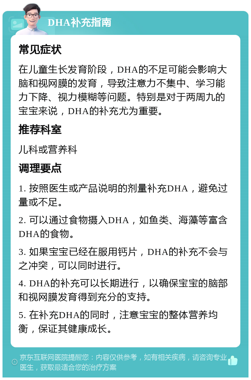 DHA补充指南 常见症状 在儿童生长发育阶段，DHA的不足可能会影响大脑和视网膜的发育，导致注意力不集中、学习能力下降、视力模糊等问题。特别是对于两周九的宝宝来说，DHA的补充尤为重要。 推荐科室 儿科或营养科 调理要点 1. 按照医生或产品说明的剂量补充DHA，避免过量或不足。 2. 可以通过食物摄入DHA，如鱼类、海藻等富含DHA的食物。 3. 如果宝宝已经在服用钙片，DHA的补充不会与之冲突，可以同时进行。 4. DHA的补充可以长期进行，以确保宝宝的脑部和视网膜发育得到充分的支持。 5. 在补充DHA的同时，注意宝宝的整体营养均衡，保证其健康成长。