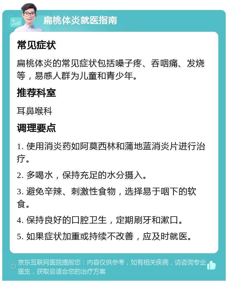 扁桃体炎就医指南 常见症状 扁桃体炎的常见症状包括嗓子疼、吞咽痛、发烧等，易感人群为儿童和青少年。 推荐科室 耳鼻喉科 调理要点 1. 使用消炎药如阿莫西林和蒲地蓝消炎片进行治疗。 2. 多喝水，保持充足的水分摄入。 3. 避免辛辣、刺激性食物，选择易于咽下的软食。 4. 保持良好的口腔卫生，定期刷牙和漱口。 5. 如果症状加重或持续不改善，应及时就医。