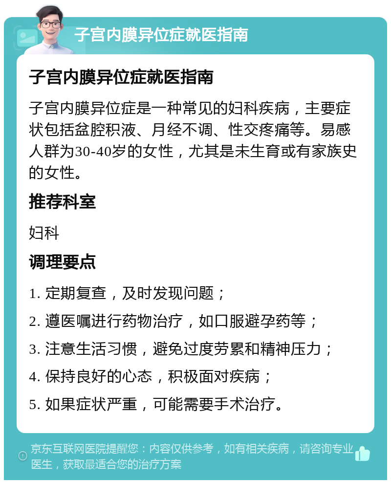 子宫内膜异位症就医指南 子宫内膜异位症就医指南 子宫内膜异位症是一种常见的妇科疾病，主要症状包括盆腔积液、月经不调、性交疼痛等。易感人群为30-40岁的女性，尤其是未生育或有家族史的女性。 推荐科室 妇科 调理要点 1. 定期复查，及时发现问题； 2. 遵医嘱进行药物治疗，如口服避孕药等； 3. 注意生活习惯，避免过度劳累和精神压力； 4. 保持良好的心态，积极面对疾病； 5. 如果症状严重，可能需要手术治疗。