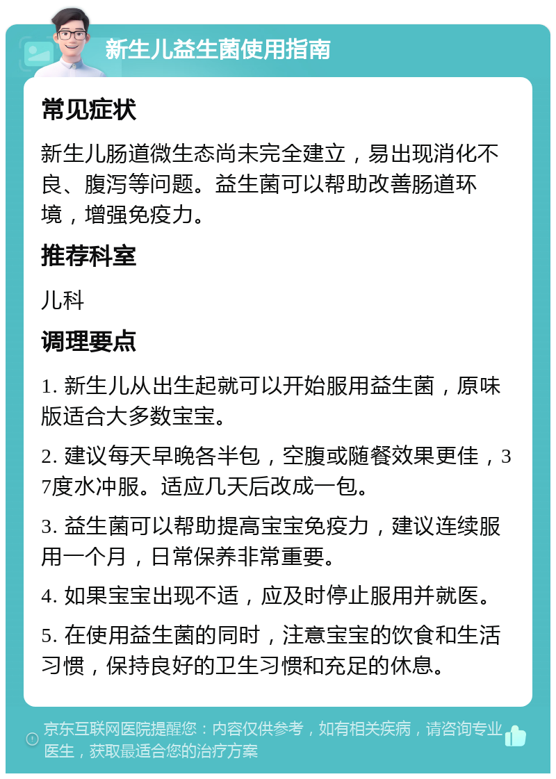 新生儿益生菌使用指南 常见症状 新生儿肠道微生态尚未完全建立，易出现消化不良、腹泻等问题。益生菌可以帮助改善肠道环境，增强免疫力。 推荐科室 儿科 调理要点 1. 新生儿从出生起就可以开始服用益生菌，原味版适合大多数宝宝。 2. 建议每天早晚各半包，空腹或随餐效果更佳，37度水冲服。适应几天后改成一包。 3. 益生菌可以帮助提高宝宝免疫力，建议连续服用一个月，日常保养非常重要。 4. 如果宝宝出现不适，应及时停止服用并就医。 5. 在使用益生菌的同时，注意宝宝的饮食和生活习惯，保持良好的卫生习惯和充足的休息。