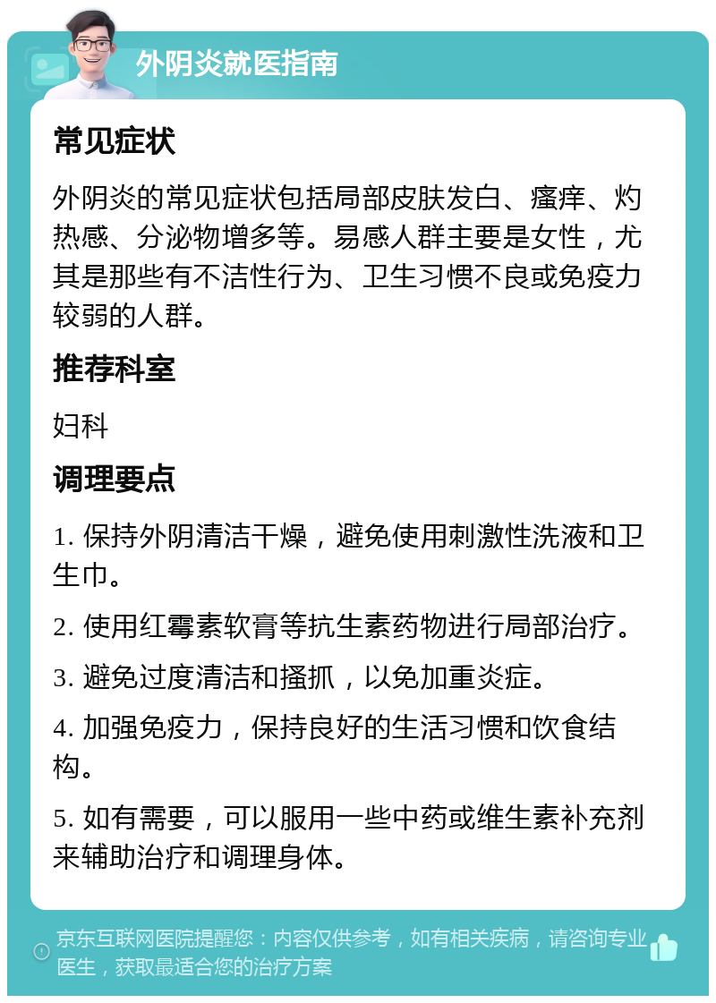 外阴炎就医指南 常见症状 外阴炎的常见症状包括局部皮肤发白、瘙痒、灼热感、分泌物增多等。易感人群主要是女性，尤其是那些有不洁性行为、卫生习惯不良或免疫力较弱的人群。 推荐科室 妇科 调理要点 1. 保持外阴清洁干燥，避免使用刺激性洗液和卫生巾。 2. 使用红霉素软膏等抗生素药物进行局部治疗。 3. 避免过度清洁和搔抓，以免加重炎症。 4. 加强免疫力，保持良好的生活习惯和饮食结构。 5. 如有需要，可以服用一些中药或维生素补充剂来辅助治疗和调理身体。