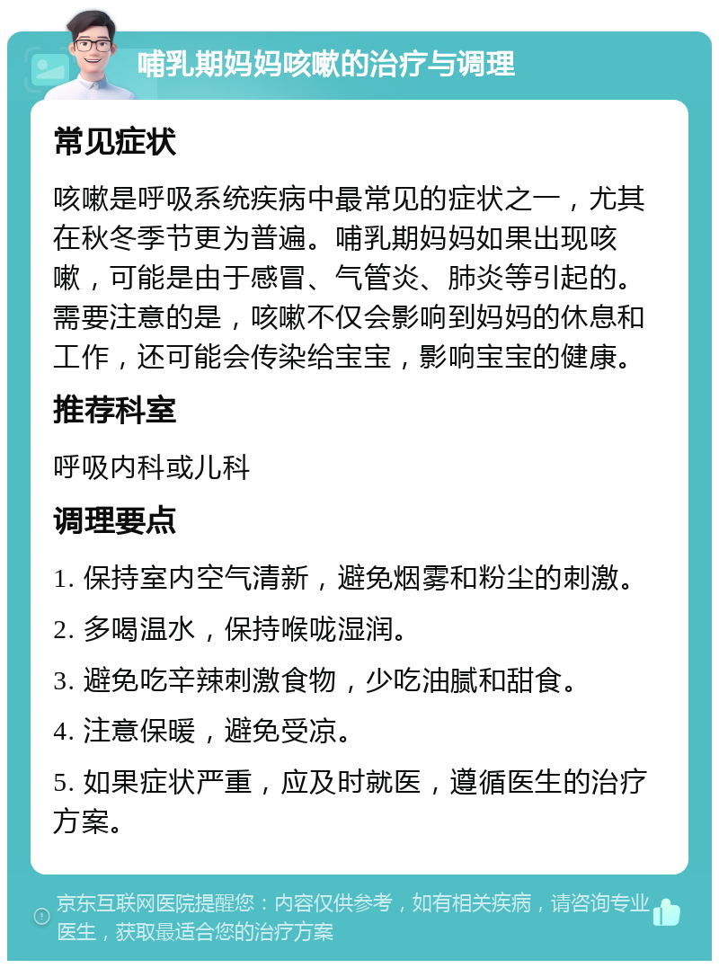 哺乳期妈妈咳嗽的治疗与调理 常见症状 咳嗽是呼吸系统疾病中最常见的症状之一，尤其在秋冬季节更为普遍。哺乳期妈妈如果出现咳嗽，可能是由于感冒、气管炎、肺炎等引起的。需要注意的是，咳嗽不仅会影响到妈妈的休息和工作，还可能会传染给宝宝，影响宝宝的健康。 推荐科室 呼吸内科或儿科 调理要点 1. 保持室内空气清新，避免烟雾和粉尘的刺激。 2. 多喝温水，保持喉咙湿润。 3. 避免吃辛辣刺激食物，少吃油腻和甜食。 4. 注意保暖，避免受凉。 5. 如果症状严重，应及时就医，遵循医生的治疗方案。