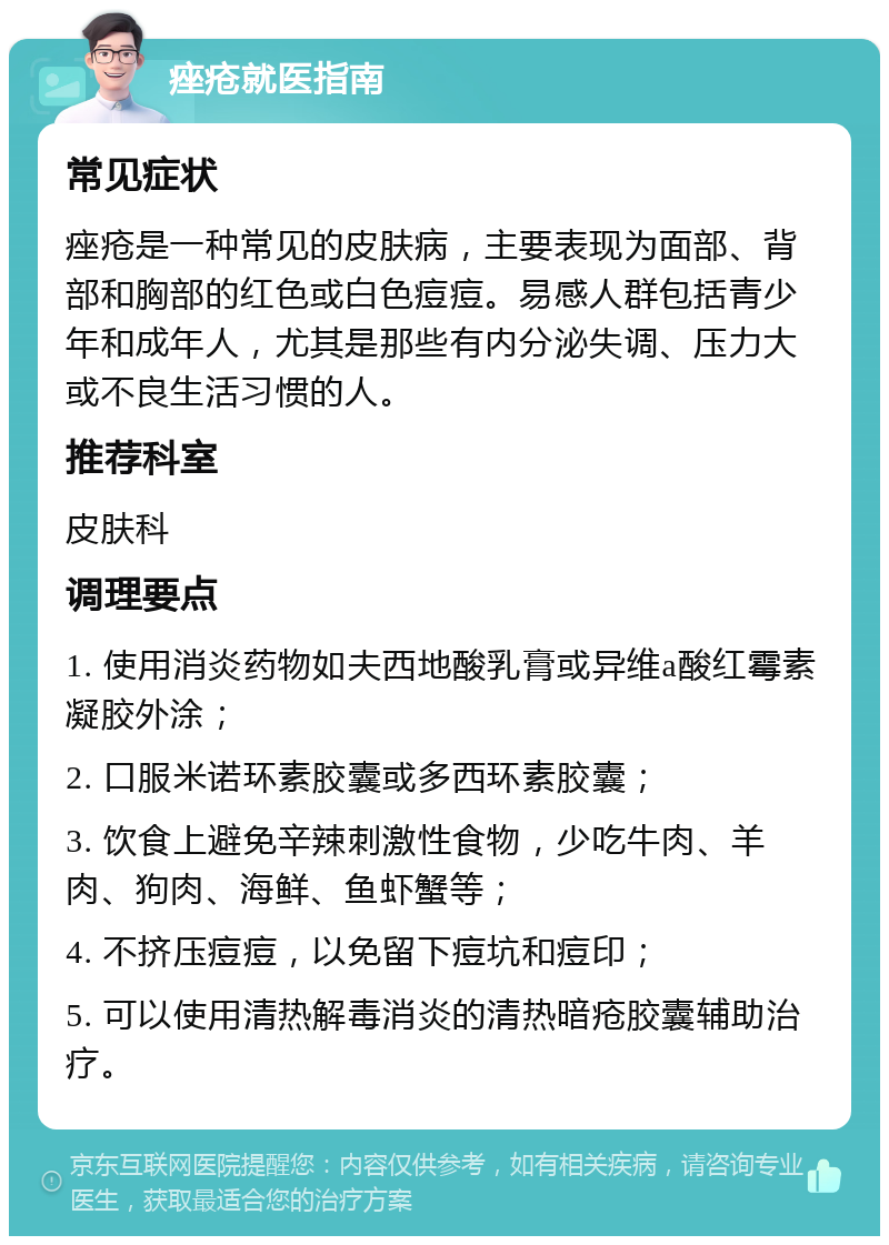 痤疮就医指南 常见症状 痤疮是一种常见的皮肤病，主要表现为面部、背部和胸部的红色或白色痘痘。易感人群包括青少年和成年人，尤其是那些有内分泌失调、压力大或不良生活习惯的人。 推荐科室 皮肤科 调理要点 1. 使用消炎药物如夫西地酸乳膏或异维a酸红霉素凝胶外涂； 2. 口服米诺环素胶囊或多西环素胶囊； 3. 饮食上避免辛辣刺激性食物，少吃牛肉、羊肉、狗肉、海鲜、鱼虾蟹等； 4. 不挤压痘痘，以免留下痘坑和痘印； 5. 可以使用清热解毒消炎的清热暗疮胶囊辅助治疗。