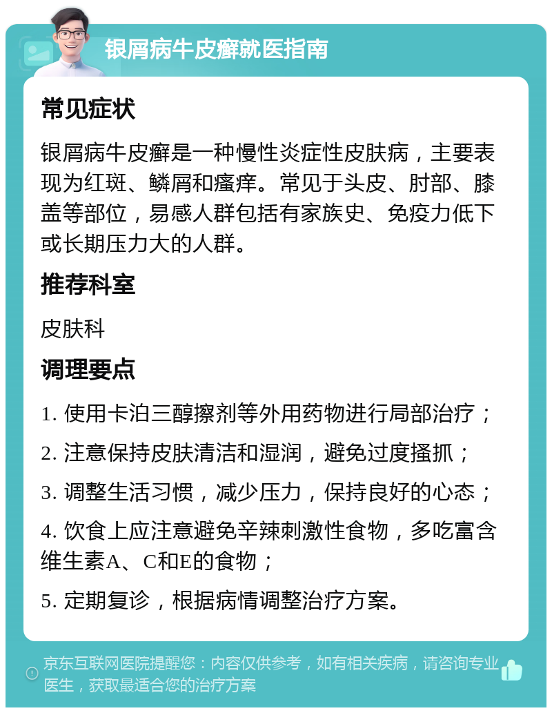 银屑病牛皮癣就医指南 常见症状 银屑病牛皮癣是一种慢性炎症性皮肤病，主要表现为红斑、鳞屑和瘙痒。常见于头皮、肘部、膝盖等部位，易感人群包括有家族史、免疫力低下或长期压力大的人群。 推荐科室 皮肤科 调理要点 1. 使用卡泊三醇擦剂等外用药物进行局部治疗； 2. 注意保持皮肤清洁和湿润，避免过度搔抓； 3. 调整生活习惯，减少压力，保持良好的心态； 4. 饮食上应注意避免辛辣刺激性食物，多吃富含维生素A、C和E的食物； 5. 定期复诊，根据病情调整治疗方案。